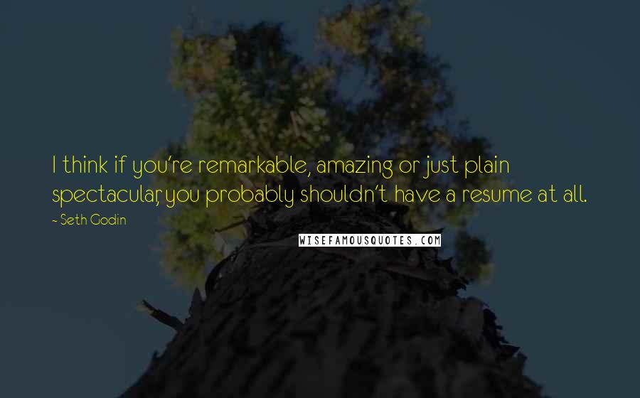 Seth Godin Quotes: I think if you're remarkable, amazing or just plain spectacular, you probably shouldn't have a resume at all.