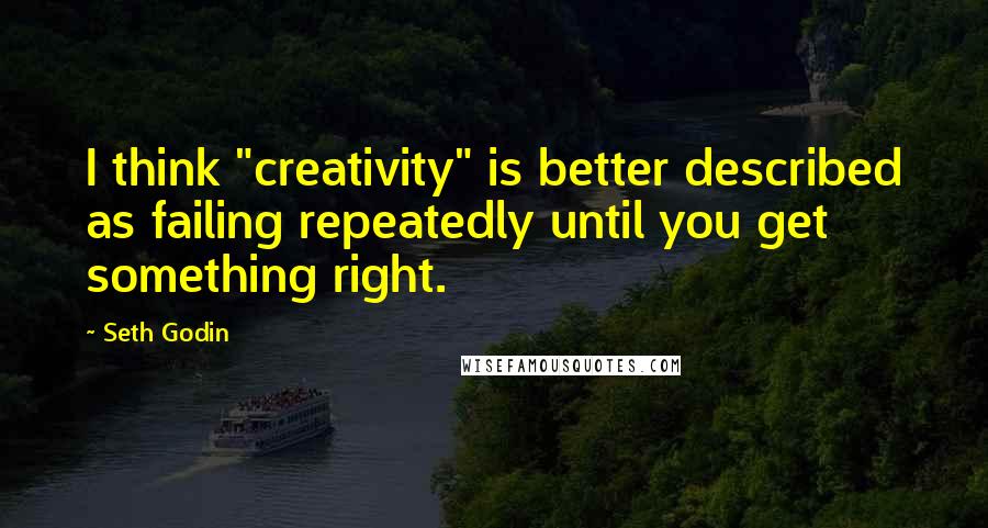 Seth Godin Quotes: I think "creativity" is better described as failing repeatedly until you get something right.