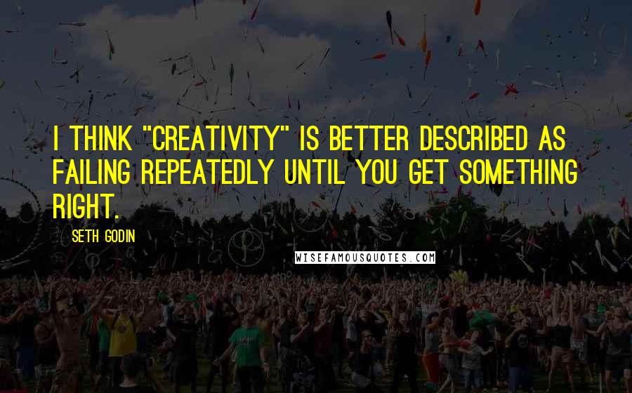 Seth Godin Quotes: I think "creativity" is better described as failing repeatedly until you get something right.