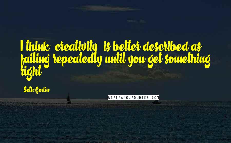 Seth Godin Quotes: I think "creativity" is better described as failing repeatedly until you get something right.