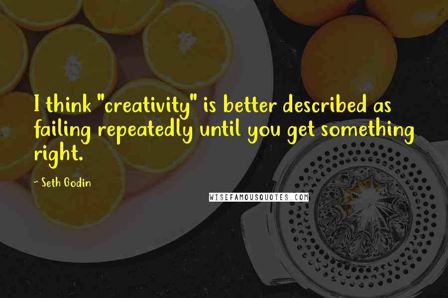 Seth Godin Quotes: I think "creativity" is better described as failing repeatedly until you get something right.