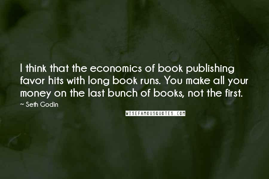 Seth Godin Quotes: I think that the economics of book publishing favor hits with long book runs. You make all your money on the last bunch of books, not the first.