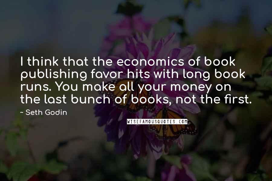 Seth Godin Quotes: I think that the economics of book publishing favor hits with long book runs. You make all your money on the last bunch of books, not the first.