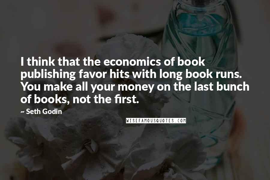 Seth Godin Quotes: I think that the economics of book publishing favor hits with long book runs. You make all your money on the last bunch of books, not the first.