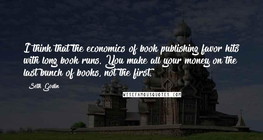 Seth Godin Quotes: I think that the economics of book publishing favor hits with long book runs. You make all your money on the last bunch of books, not the first.