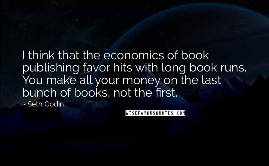 Seth Godin Quotes: I think that the economics of book publishing favor hits with long book runs. You make all your money on the last bunch of books, not the first.