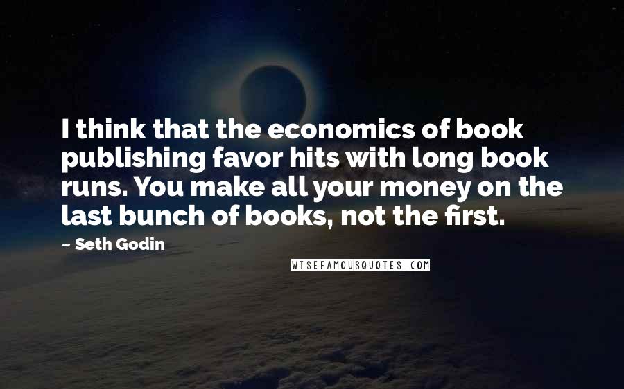 Seth Godin Quotes: I think that the economics of book publishing favor hits with long book runs. You make all your money on the last bunch of books, not the first.