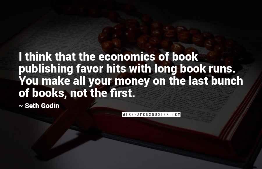 Seth Godin Quotes: I think that the economics of book publishing favor hits with long book runs. You make all your money on the last bunch of books, not the first.