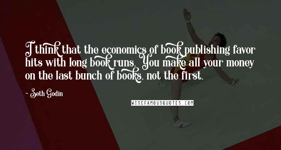 Seth Godin Quotes: I think that the economics of book publishing favor hits with long book runs. You make all your money on the last bunch of books, not the first.