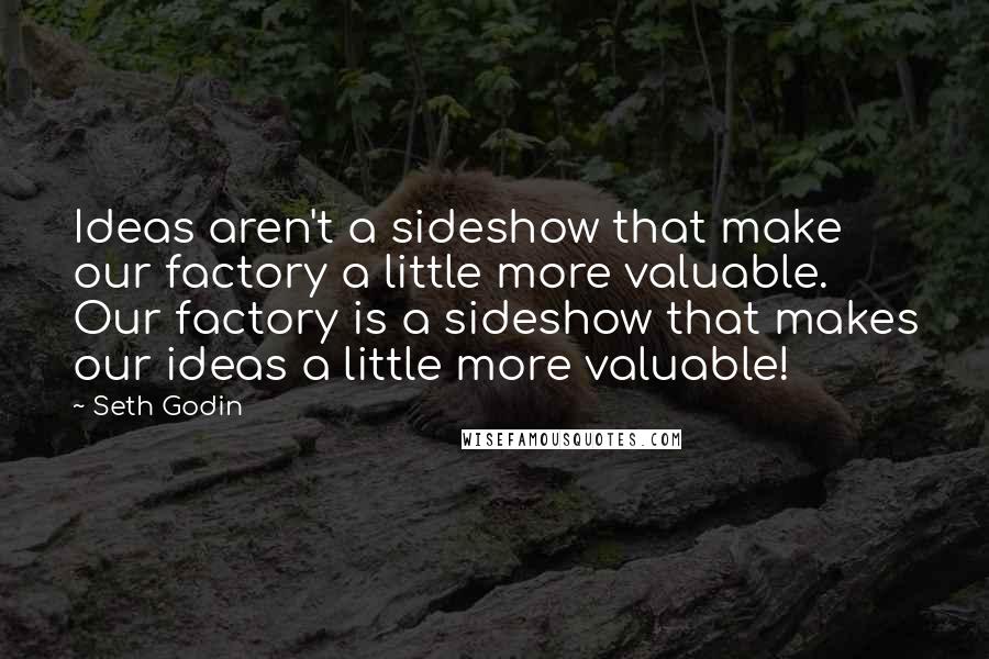 Seth Godin Quotes: Ideas aren't a sideshow that make our factory a little more valuable. Our factory is a sideshow that makes our ideas a little more valuable!