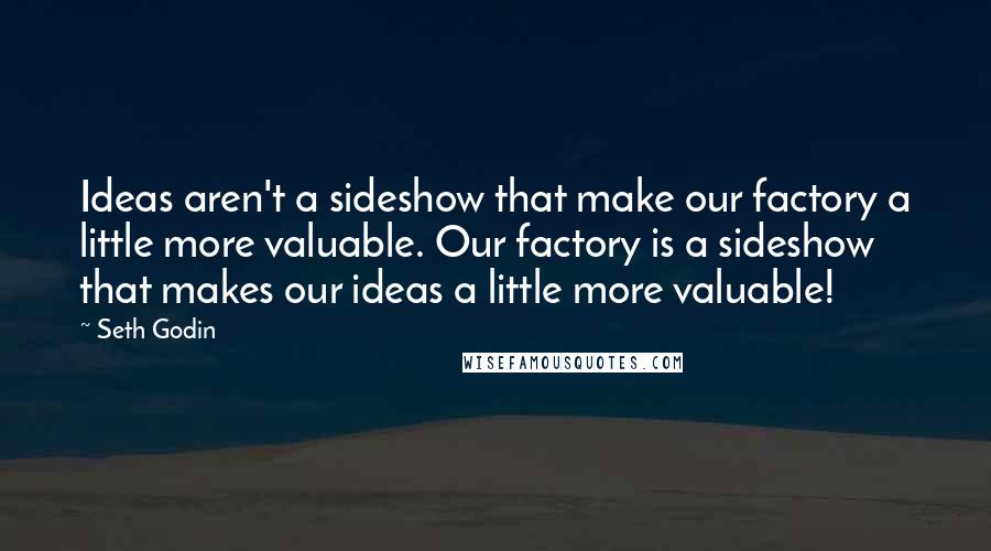 Seth Godin Quotes: Ideas aren't a sideshow that make our factory a little more valuable. Our factory is a sideshow that makes our ideas a little more valuable!