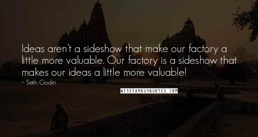 Seth Godin Quotes: Ideas aren't a sideshow that make our factory a little more valuable. Our factory is a sideshow that makes our ideas a little more valuable!