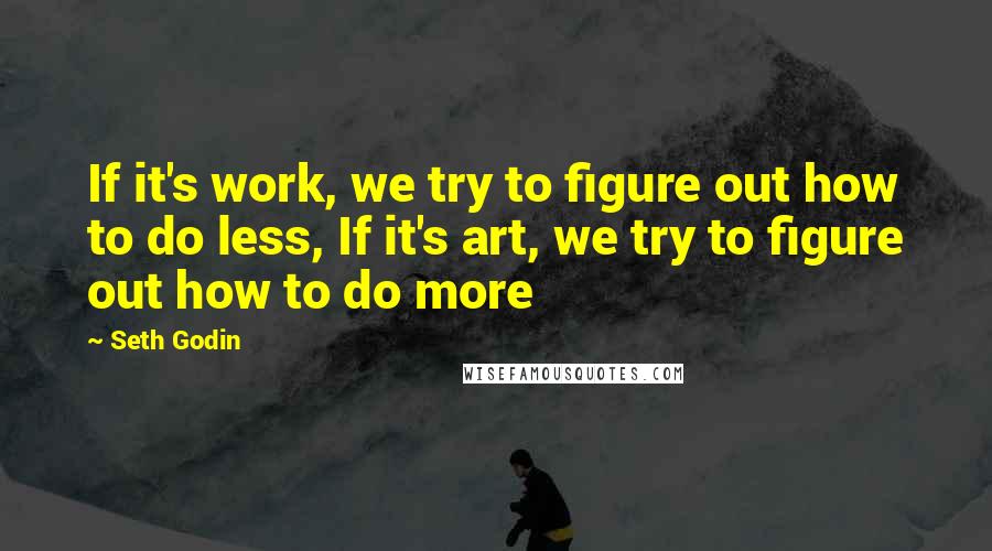 Seth Godin Quotes: If it's work, we try to figure out how to do less, If it's art, we try to figure out how to do more