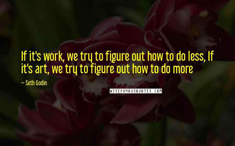 Seth Godin Quotes: If it's work, we try to figure out how to do less, If it's art, we try to figure out how to do more