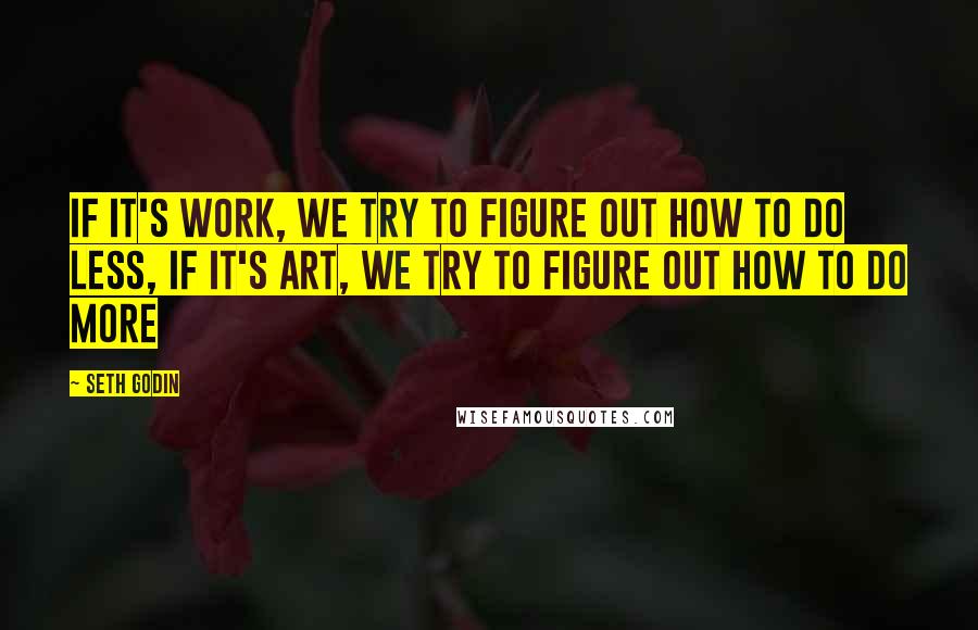 Seth Godin Quotes: If it's work, we try to figure out how to do less, If it's art, we try to figure out how to do more