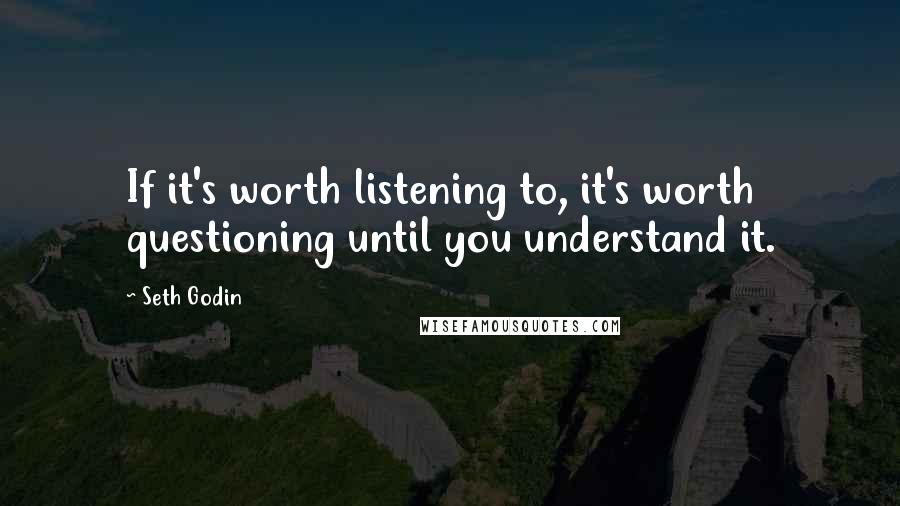 Seth Godin Quotes: If it's worth listening to, it's worth questioning until you understand it.