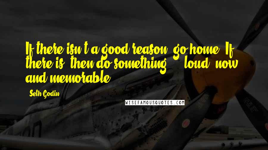 Seth Godin Quotes: If there isn't a good reason, go home. If there is, then do something ... loud, now, and memorable.