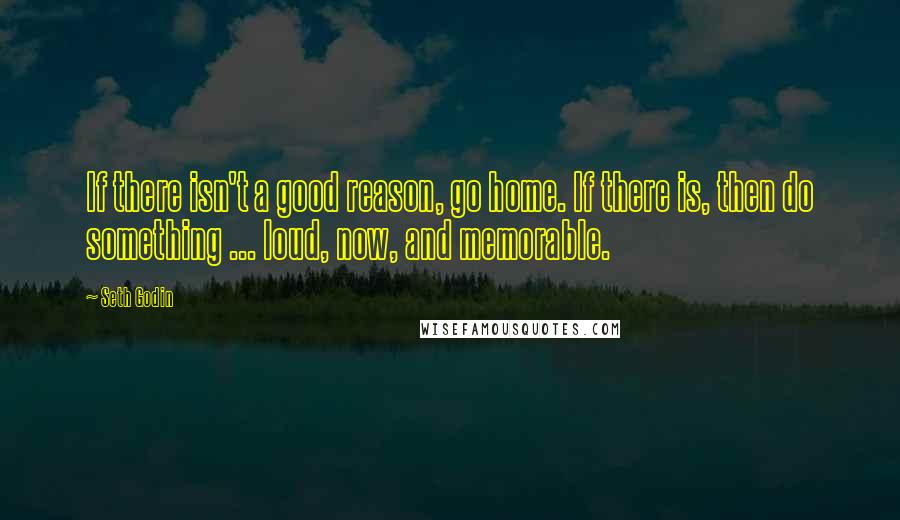 Seth Godin Quotes: If there isn't a good reason, go home. If there is, then do something ... loud, now, and memorable.