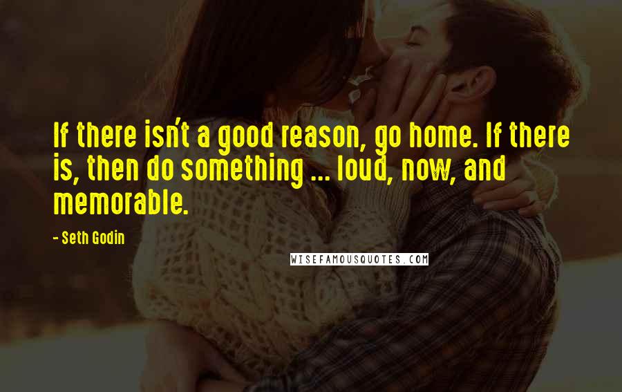 Seth Godin Quotes: If there isn't a good reason, go home. If there is, then do something ... loud, now, and memorable.