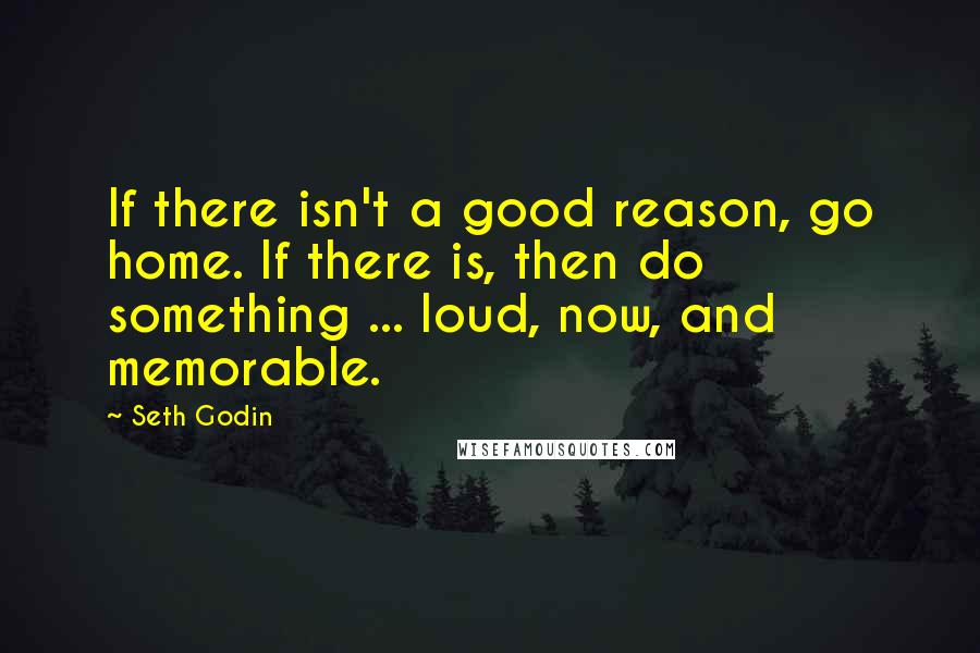 Seth Godin Quotes: If there isn't a good reason, go home. If there is, then do something ... loud, now, and memorable.