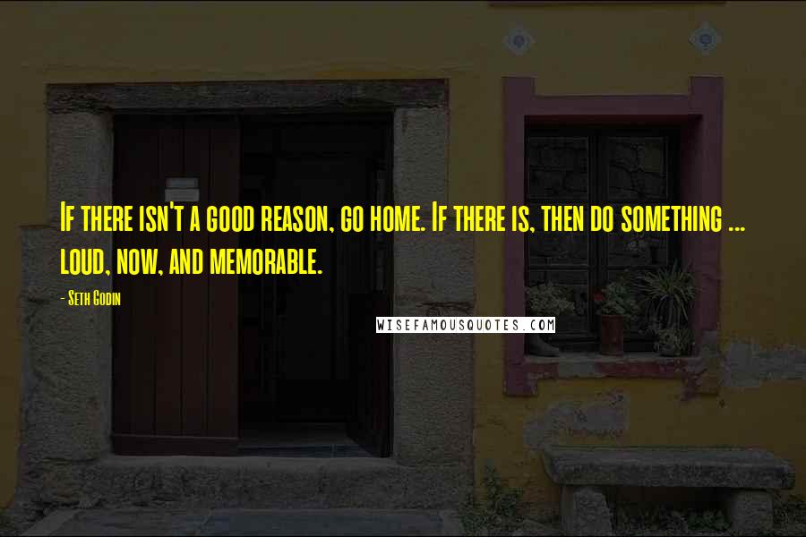 Seth Godin Quotes: If there isn't a good reason, go home. If there is, then do something ... loud, now, and memorable.