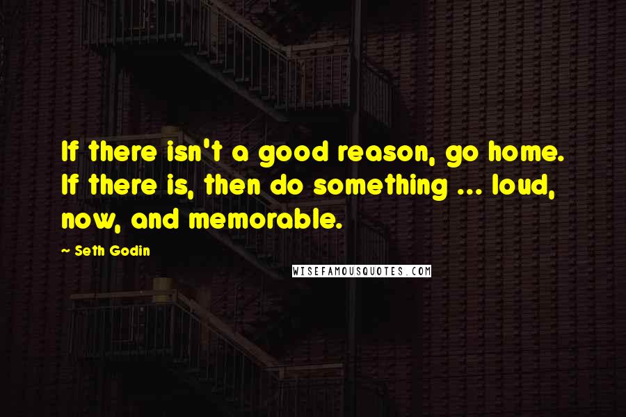Seth Godin Quotes: If there isn't a good reason, go home. If there is, then do something ... loud, now, and memorable.
