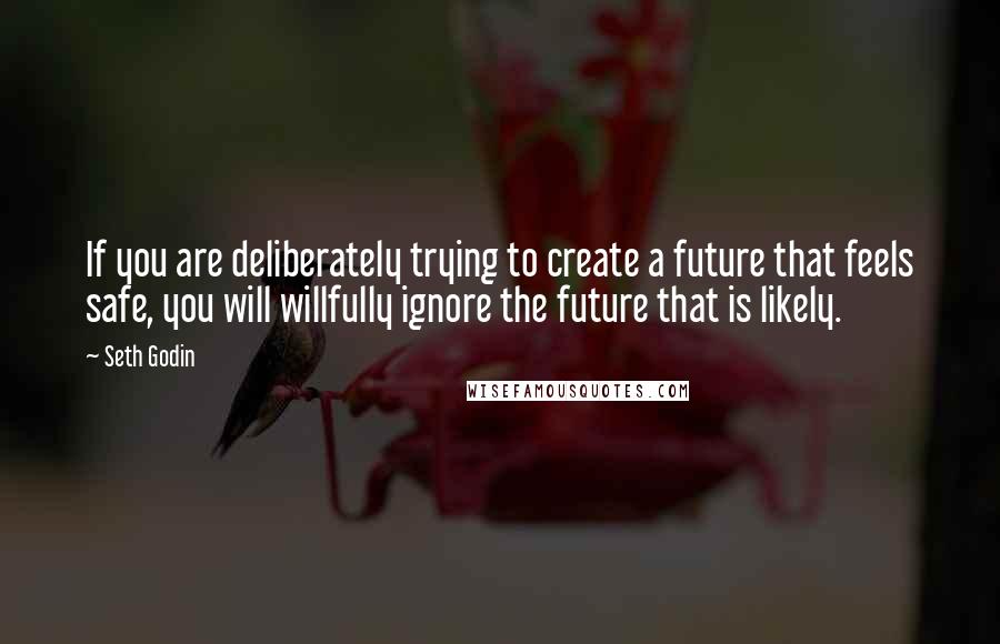 Seth Godin Quotes: If you are deliberately trying to create a future that feels safe, you will willfully ignore the future that is likely.