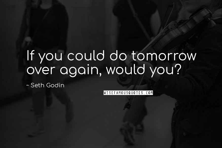 Seth Godin Quotes: If you could do tomorrow over again, would you?