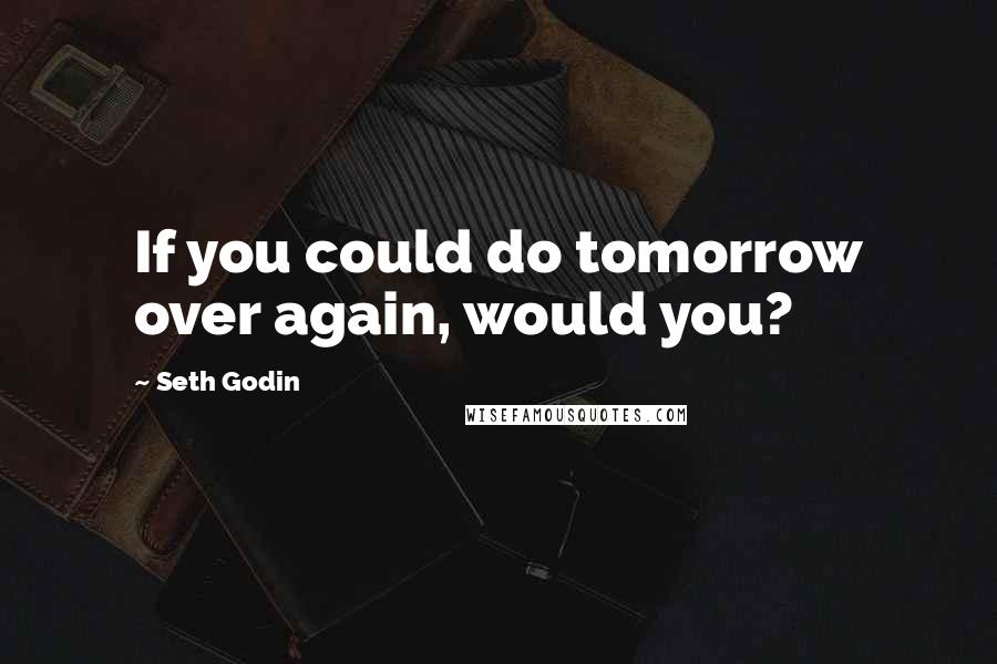 Seth Godin Quotes: If you could do tomorrow over again, would you?