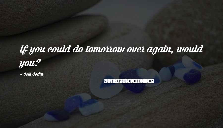 Seth Godin Quotes: If you could do tomorrow over again, would you?