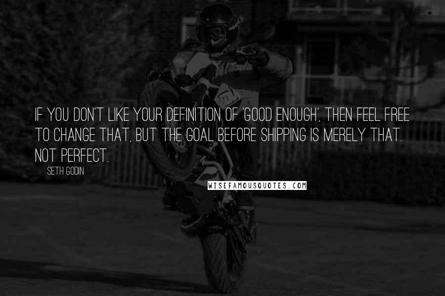 Seth Godin Quotes: If you don't like your definition of 'good enough', then feel free to change that, but the goal before shipping is merely that. Not perfect.