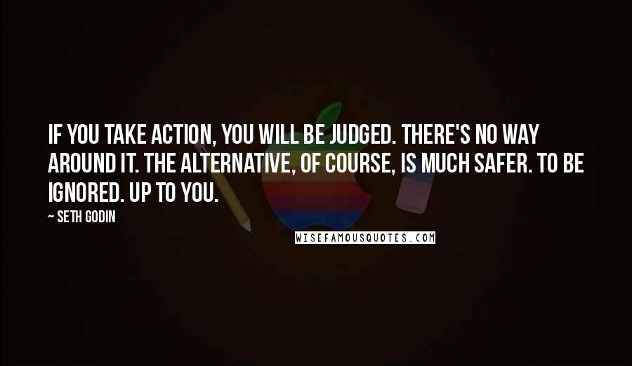 Seth Godin Quotes: If you take action, you will be judged. There's no way around it. The alternative, of course, is much safer. To be ignored. Up to you.