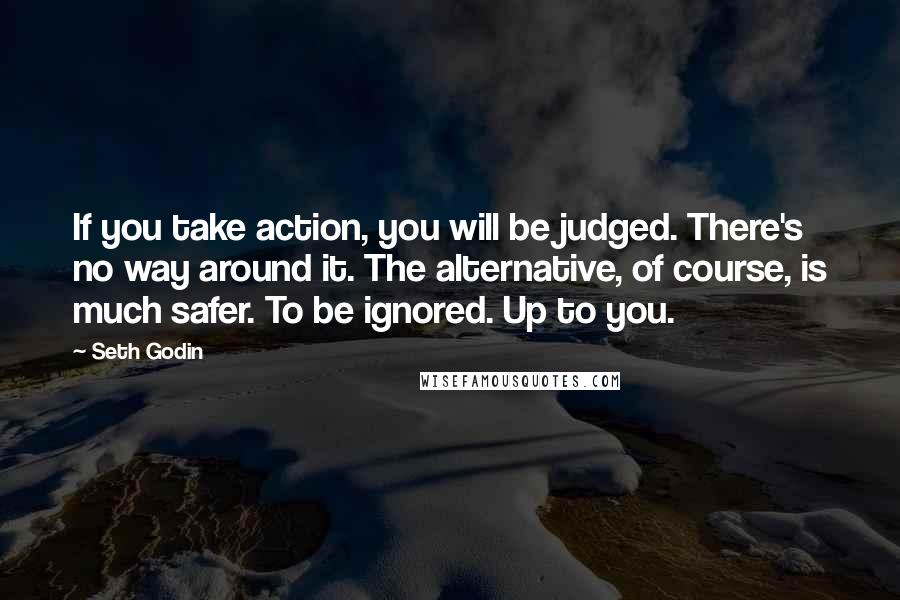 Seth Godin Quotes: If you take action, you will be judged. There's no way around it. The alternative, of course, is much safer. To be ignored. Up to you.