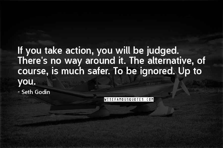 Seth Godin Quotes: If you take action, you will be judged. There's no way around it. The alternative, of course, is much safer. To be ignored. Up to you.