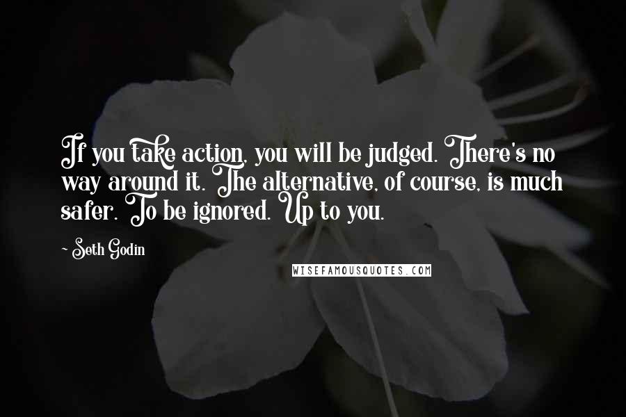 Seth Godin Quotes: If you take action, you will be judged. There's no way around it. The alternative, of course, is much safer. To be ignored. Up to you.