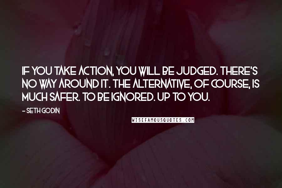 Seth Godin Quotes: If you take action, you will be judged. There's no way around it. The alternative, of course, is much safer. To be ignored. Up to you.