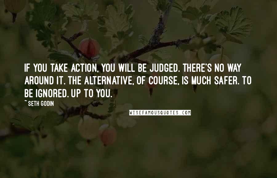 Seth Godin Quotes: If you take action, you will be judged. There's no way around it. The alternative, of course, is much safer. To be ignored. Up to you.