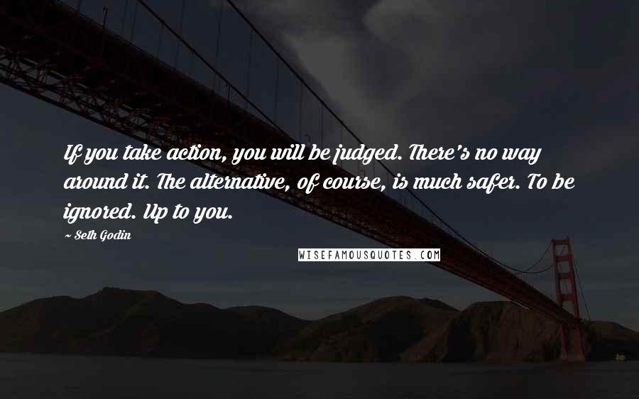 Seth Godin Quotes: If you take action, you will be judged. There's no way around it. The alternative, of course, is much safer. To be ignored. Up to you.