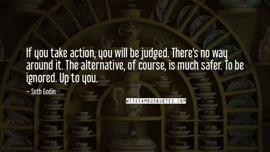 Seth Godin Quotes: If you take action, you will be judged. There's no way around it. The alternative, of course, is much safer. To be ignored. Up to you.