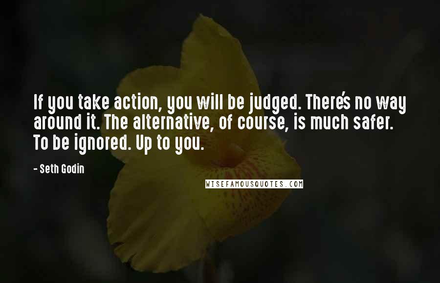 Seth Godin Quotes: If you take action, you will be judged. There's no way around it. The alternative, of course, is much safer. To be ignored. Up to you.