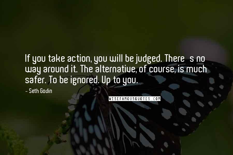 Seth Godin Quotes: If you take action, you will be judged. There's no way around it. The alternative, of course, is much safer. To be ignored. Up to you.