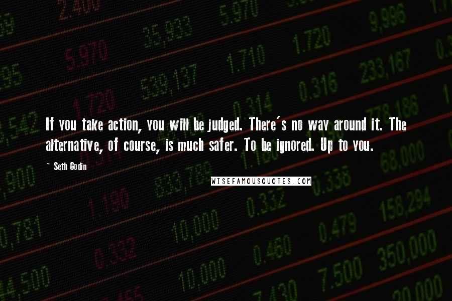 Seth Godin Quotes: If you take action, you will be judged. There's no way around it. The alternative, of course, is much safer. To be ignored. Up to you.