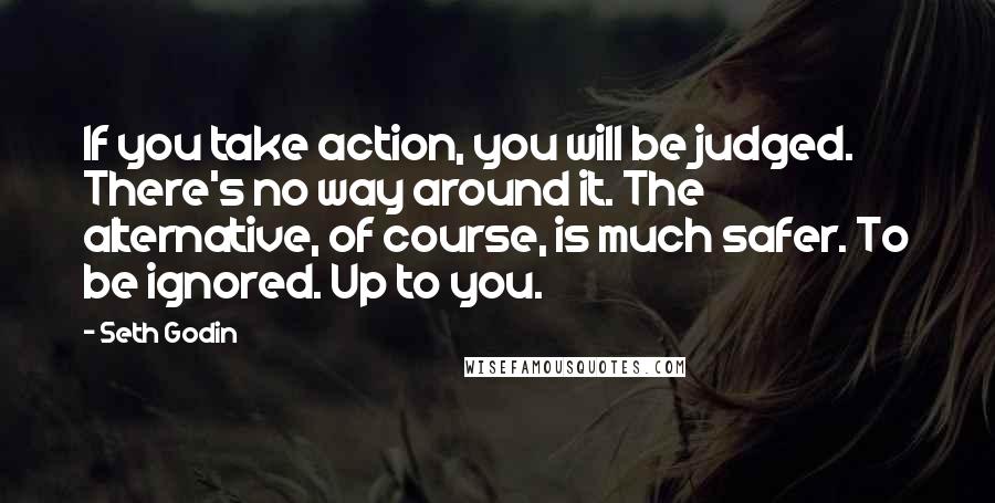 Seth Godin Quotes: If you take action, you will be judged. There's no way around it. The alternative, of course, is much safer. To be ignored. Up to you.