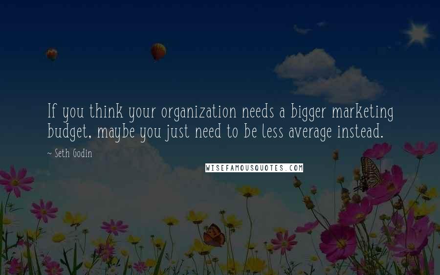 Seth Godin Quotes: If you think your organization needs a bigger marketing budget, maybe you just need to be less average instead.