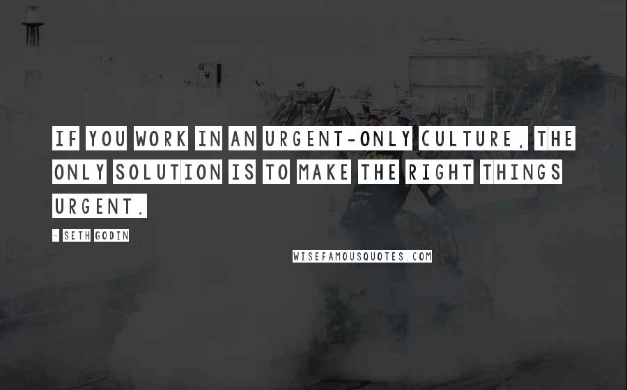 Seth Godin Quotes: If you work in an urgent-only culture, the only solution is to make the right things urgent.