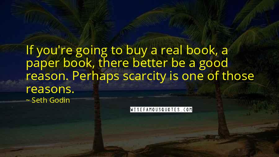 Seth Godin Quotes: If you're going to buy a real book, a paper book, there better be a good reason. Perhaps scarcity is one of those reasons.