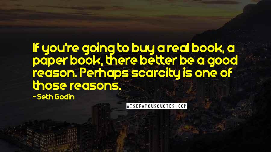 Seth Godin Quotes: If you're going to buy a real book, a paper book, there better be a good reason. Perhaps scarcity is one of those reasons.