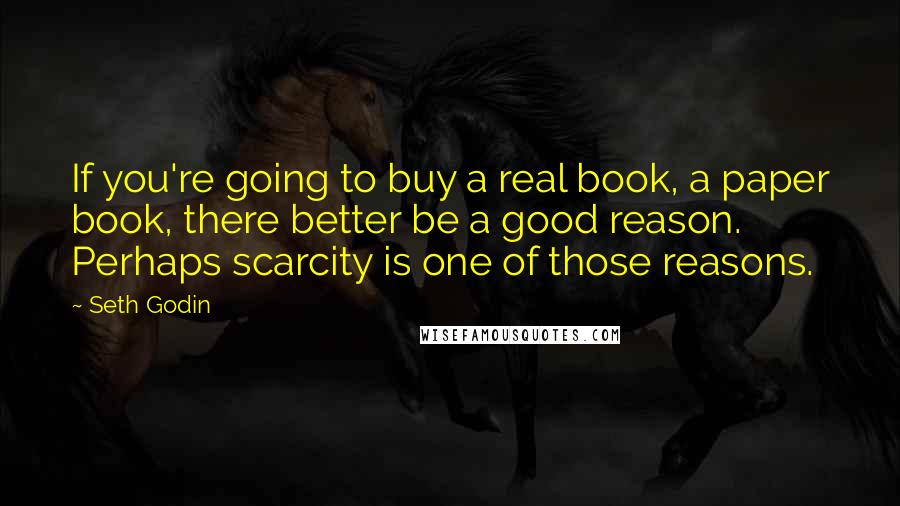 Seth Godin Quotes: If you're going to buy a real book, a paper book, there better be a good reason. Perhaps scarcity is one of those reasons.
