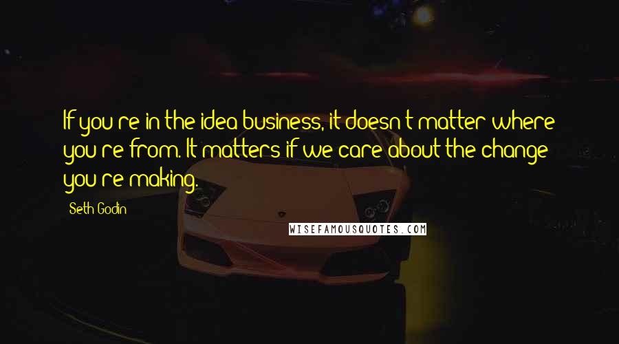 Seth Godin Quotes: If you're in the idea business, it doesn't matter where you're from. It matters if we care about the change you're making.