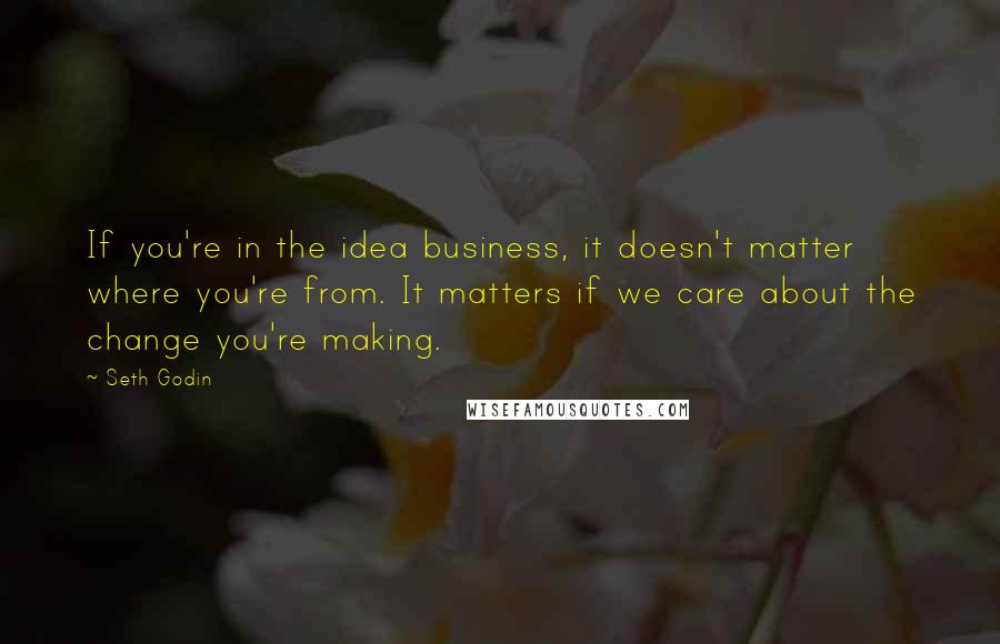 Seth Godin Quotes: If you're in the idea business, it doesn't matter where you're from. It matters if we care about the change you're making.